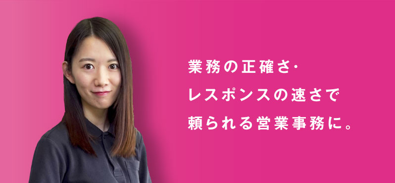 業務の正確さ・ レスポンスの速さで 頼られる営業事務に。