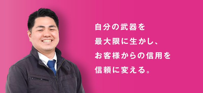 自分の武器を 最大限に生かし、 お客様からの信用を 信頼に変える。