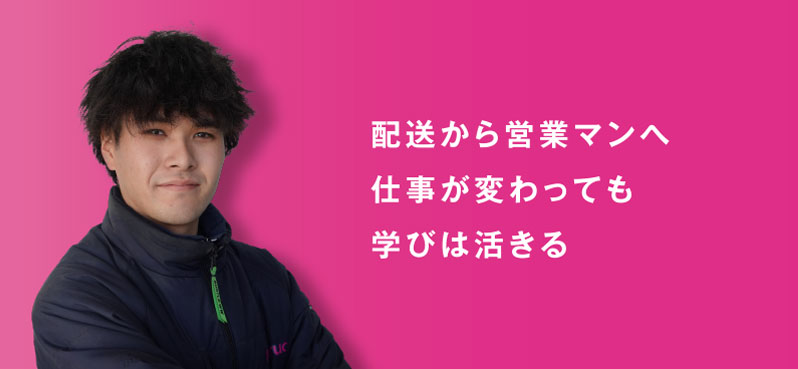 配送から営業マンへ 仕事が変わっても 学びは活きる