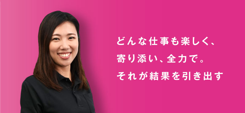 どんな仕事も楽しく、 寄り添い、全力で。 それが結果を引き出す